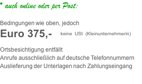* auch online oder per Post:     Bedingungen wie oben, jedoch Euro 375,-   keine USt (Kleinunternehmerin)  Ortsbesichtigung entfällt Anrufe ausschließlich auf deutsche Telefonnummern Auslieferung der Unterlagen nach Zahlungseingang 