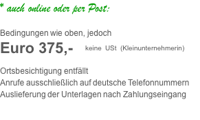 * auch online oder per Post:     Bedingungen wie oben, jedoch Euro 375,- &nbsp; keine USt (Kleinunternehmerin)  Ortsbesichtigung entfällt Anrufe ausschließlich auf deutsche Telefonnummern Auslieferung der Unterlagen nach Zahlungseingang 