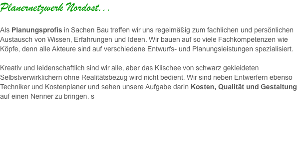 Planernetzwerk Nordost...  Als Planungsprofis in Sachen Bau treffen wir uns regelmäßig zum fachlichen und persönlichen Austausch von Wissen, Erfahrungen und Ideen. Wir bauen auf so viele Fachkompetenzen wie Köpfe, denn alle Akteure sind auf verschiedene Entwurfs- und Planungsleistungen spezialisiert.   Kreativ und leidenschaftlich sind wir alle, aber das Klischee von schwarz gekleideten Selbstverwirklichern ohne Realitätsbezug wird nicht bedient. Wir sind neben Entwerfern ebenso Techniker und Kostenplaner und sehen unsere Aufgabe darin Kosten, Qualität und Gestaltung auf einen Nenner zu bringen. s